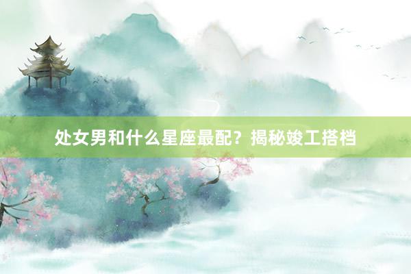 处女男和什么星座最配？揭秘竣工搭档