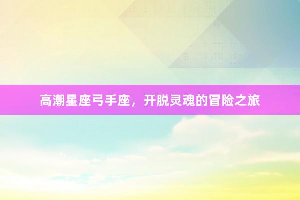 高潮星座弓手座，开脱灵魂的冒险之旅